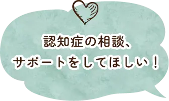 認知症の相談、サポートをしてほしい！